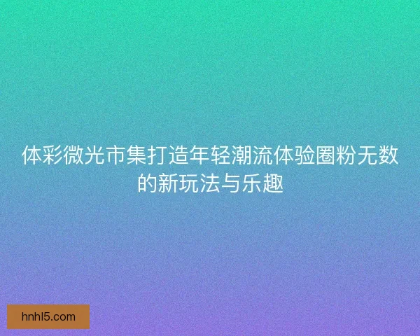 体彩微光市集打造年轻潮流体验圈粉无数的新玩法与乐趣