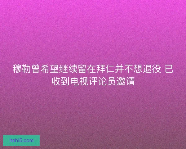 穆勒曾希望继续留在拜仁并不想退役 已收到电视评论员邀请