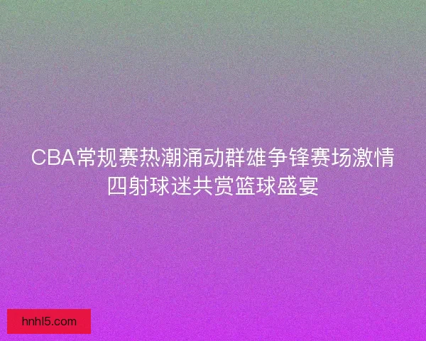 CBA常规赛热潮涌动群雄争锋赛场激情四射球迷共赏篮球盛宴