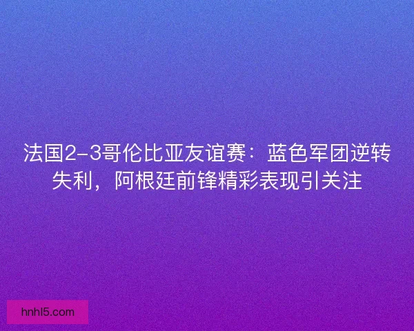 法国2-3哥伦比亚友谊赛：蓝色军团逆转失利，阿根廷前锋精彩表现引关注